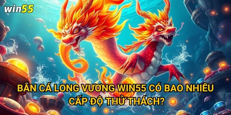 Cuộc chiến với Bắn Cá Long Vương trong game Win55 có khốc liệt không? 2 Bắn Cá Long Vương Win55 có bao nhiêu cấp độ thử thách?